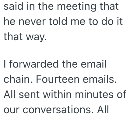 said in the meeting that he never told me to do it that way. I forwarded the email chain. Fourteen emails. All sent within minutes of our conversations. All
