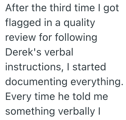 After the third time I got flagged in a quality review for following Derek's verbal instructions, I started documenting everything. Every time he told me something verbally I