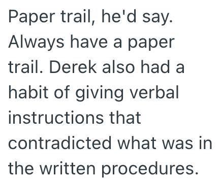 Paper trail, he'd say. Always have a paper trail. Derek also had a habit of giving verbal instructions that contradicted what was in the written procedures.