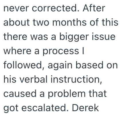 never corrected. After about two months of this there was a bigger issue where a process | followed, again based on his verbal instruction, caused a problem that got escalated. Derek