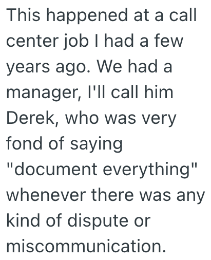 This happened at a call center job I had a few years ago. We had a manager, I'll call him Derek, who was very fond of saying "document everything" whenever there was any kind of dispute or miscommunication.