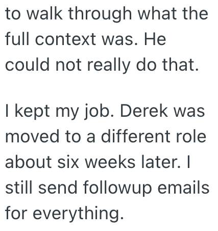 to walk through what the full context was. He could not really do that. I kept my job. Derek was moved to a different role about six weeks later. I still send followup emails for everything.