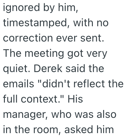 ignored by him, timestamped, with no correction ever sent. The meeting got very quiet. Derek said the emails "didn't reflect the full context." His manager, who was also in the room, asked him