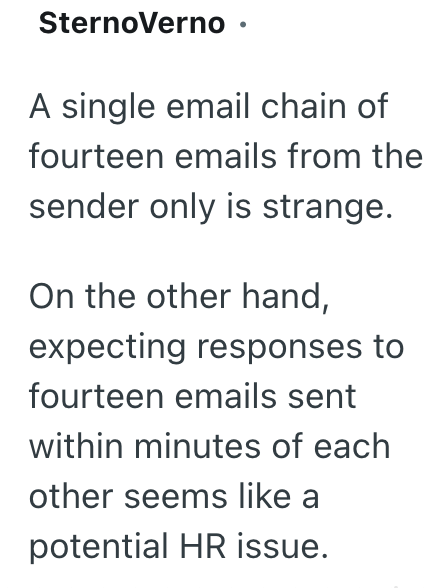 SternoVerno ⚫ A single email chain of fourteen emails from the sender only is strange. On the other hand, expecting responses to fourteen emails sent within minutes of each other seems like a potential HR issue.