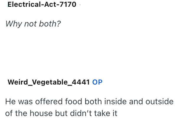 Electrical-Act-7170 Why not both? Weird_Vegetable_4441 OP He was offered food both inside and outside of the house but didn't take it