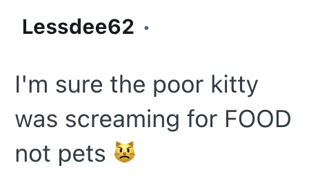 Lessdee62. I'm sure the poor kitty was s screaming for FOOD not pets