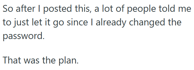 So after I posted this, a lot of people told me to just let it go since I already changed the password. That was the plan.