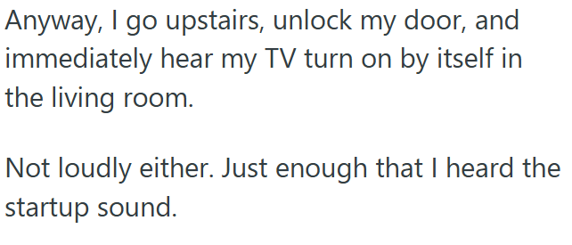 Anyway, I go upstairs, unlock my door, and immediately hear my TV turn on by itself in the living room. Not loudly either. Just enough that I heard the startup sound.