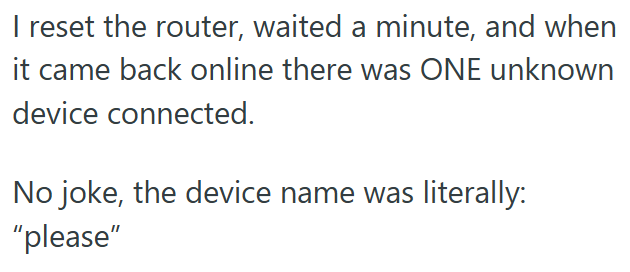 I reset the router, waited a minute, and when it came back online there was ONE unknown device connected. No joke, the device name was literally: "please"