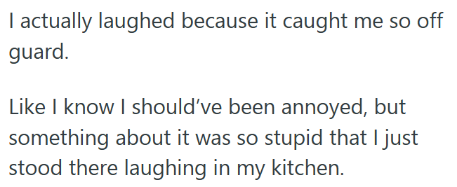 I actually laughed because it caught me so off guard. Like I know I should've been annoyed, but something about it was so stupid that I just stood there laughing in my kitchen.