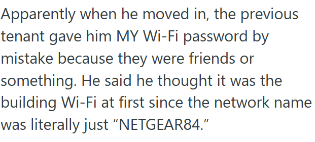 Apparently when he moved in, the previous tenant gave him MY Wi-Fi password by mistake because they were friends or something. He said he thought it was the building Wi-Fi at first since the network name was literally just "NETGEAR84."