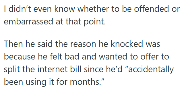 I didn't even know whether to be offended or embarrassed at that point. Then he said the reason he knocked was because he felt bad and wanted to offer to split the internet bill since he'd "accidentally been using it for months."
