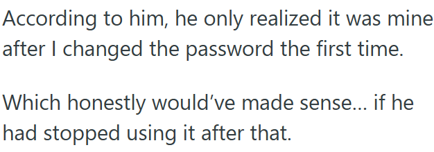 According to him, he only realized it was mine after I changed the password the first time. Which honestly would've made sense... if he had stopped using it after that.