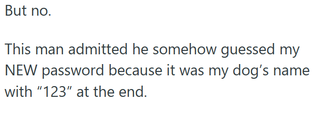 But no. This man admitted he somehow guessed my NEW password because it was my dog's name with "123" at the end.