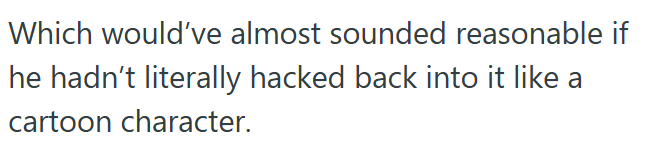 Which would've almost sounded reasonable if he hadn't literally hacked back into it like a cartoon character.