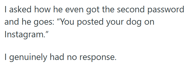 I asked how he even got the second password and he goes: "You posted your dog on Instagram." I genuinely had no response.