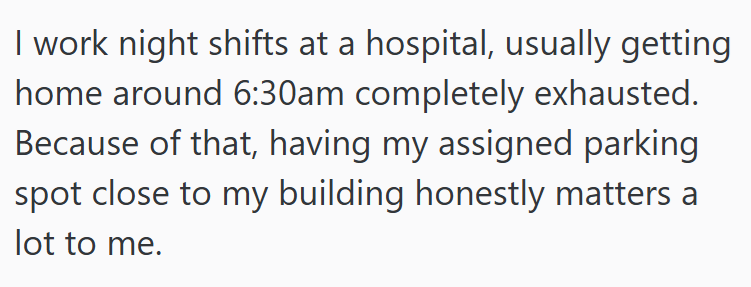 I work night shifts at a hospital, usually getting home around 6:30am completely exhausted. Because of that, having my assigned parking spot close to my building honestly matters a lot to me.
