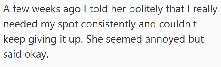 A few weeks ago I told her politely that I really needed my spot consistently and couldn't keep giving it up. She seemed annoyed but said okay.