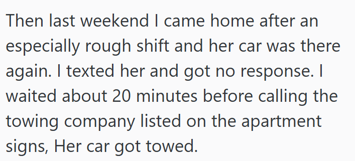 Then last weekend I came home after an especially rough shift and her car was there again. I texted her and got no response. I waited about 20 minutes before calling the towing company listed on the apartment signs, Her car got towed.