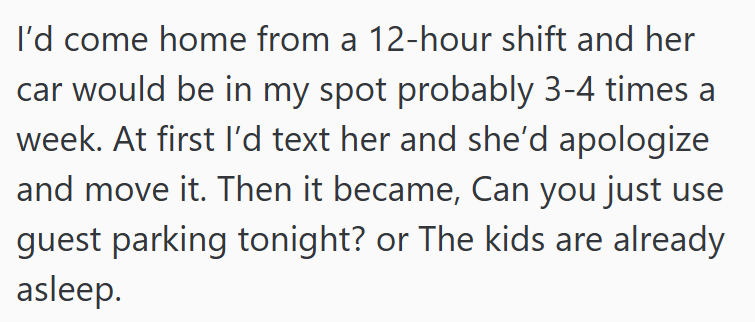 I'd come home from a 12-hour shift and her car would be in my spot probably 3-4 times a week. At first I'd text her and she'd apologize and move it. Then it became, Can you just use guest parking tonight? or The kids are already asleep.