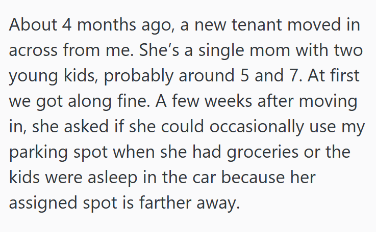 About 4 months ago, a new tenant moved in across from me. She's a single mom with two young kids, probably around 5 and 7. At first we got along fine. A few weeks after moving in, she asked if she could occasionally use my parking spot when she had groceries or the kids were asleep in the car because her assigned spot is farther away.
