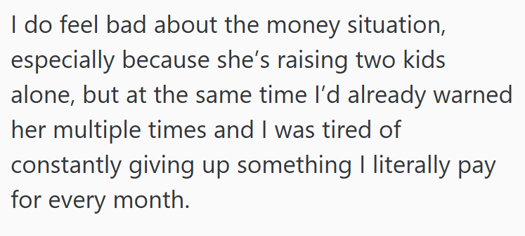 I do feel bad about the money situation, especially because she's raising two kids alone, but at the same time I'd already warned her multiple times and I was tired of constantly giving up something I literally pay for every month.