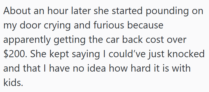 About an hour later she started pounding on my door crying and furious because apparently getting the car back cost over $200. She kept saying I could've just knocked and that I have no idea how hard it is with kids.
