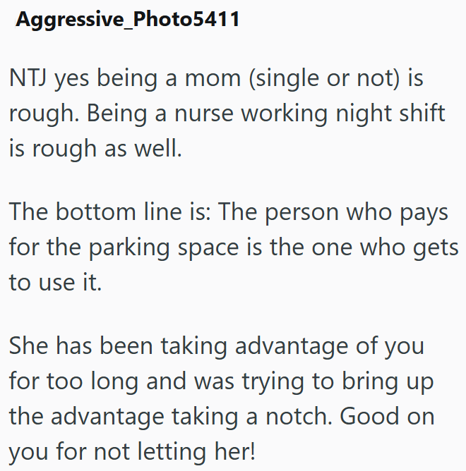 Aggressive Photo5411 NTJ yes being a mom (single or not) is rough. Being a nurse working night shift is rough as well. The bottom line is: The person who pays for the parking space is the one who gets to use it. She has been taking advantage of you for too long and was trying to bring up the advantage taking a notch. Good on you for not letting her!
