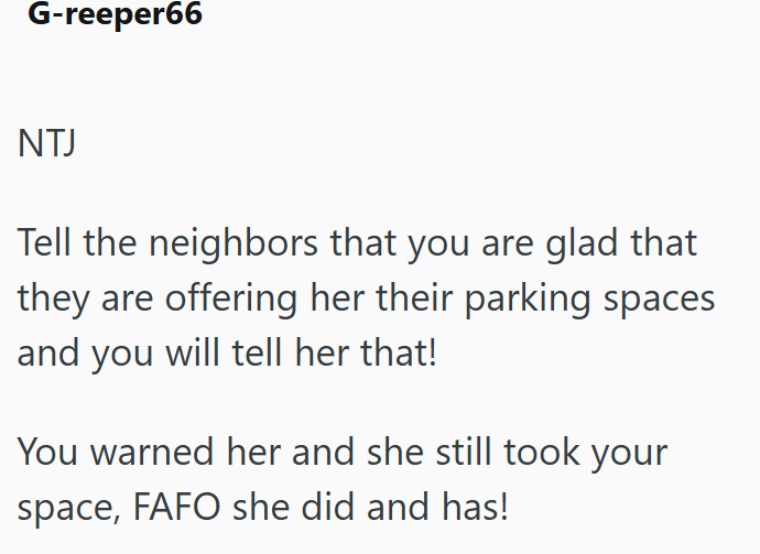 G-reeper66 NTJ Tell the neighbors that you are glad that they are offering her their parking spaces and you will tell her that! You warned her and she still took your space, FAFO she did and has!