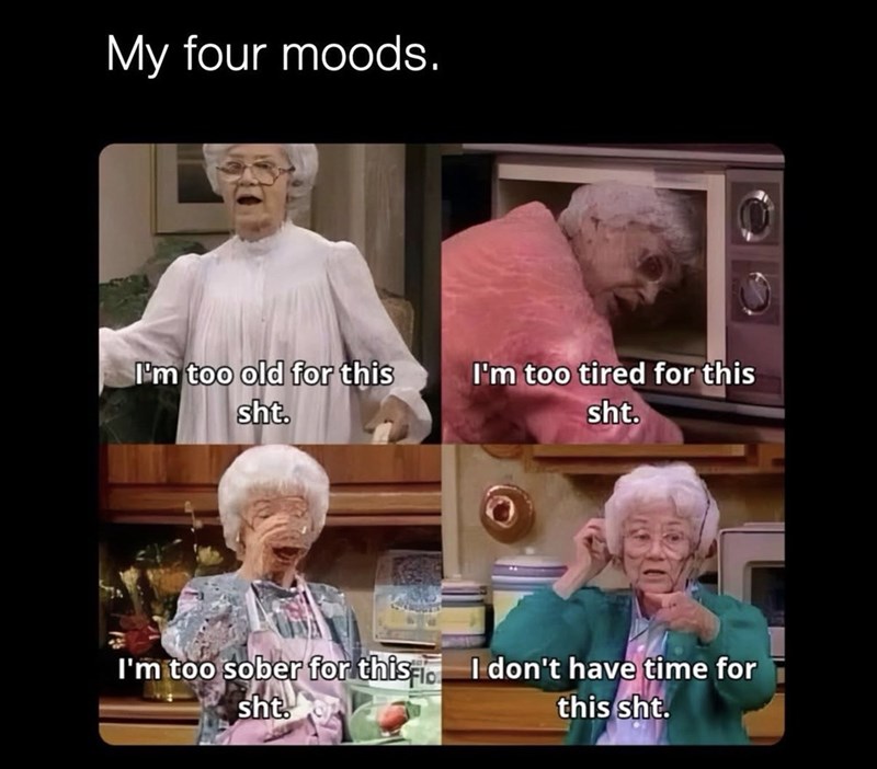 My four moods. I'm too old for this sht. I'm too tired for this sht. I'm too sober for this. I don't have time for sht this sht.