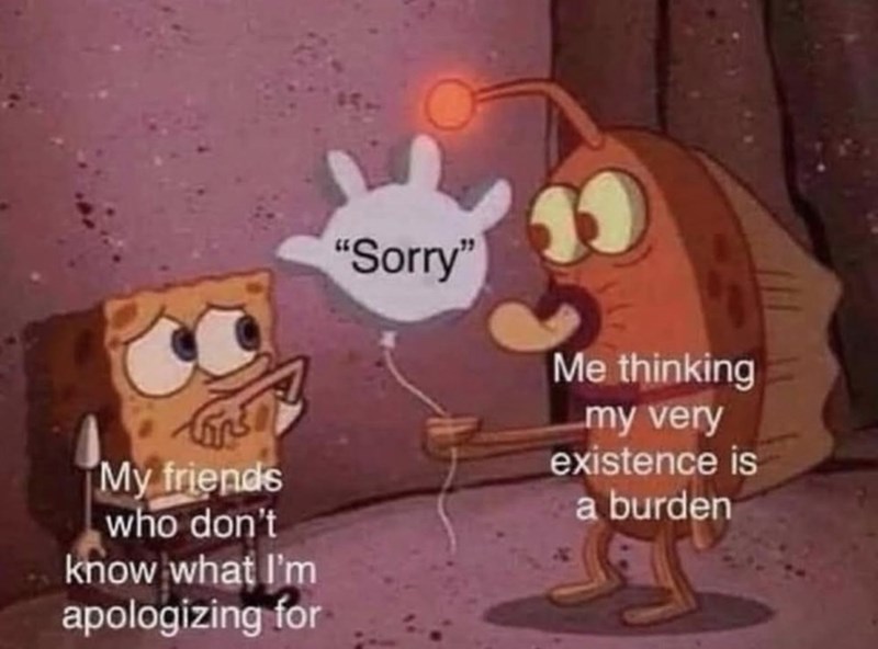 My friends who don't know what I'm apologizing for "Sorry" Me thinking my very existence is a burden