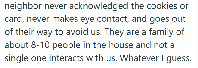 neighbor never acknowledged the cookies or card, never makes eye contact, and goes out of their way to avoid us. They are a family of about 8-10 people in the house and not a single one interacts with us. Whatever I guess.