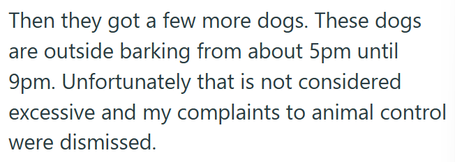 Then they got a few more dogs. These dogs are outside barking from about 5pm until 9pm. Unfortunately that is not considered excessive and my complaints to animal control were dismissed.