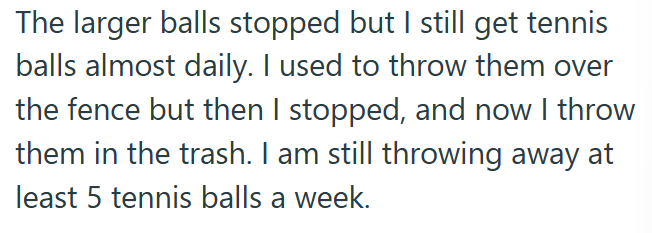The larger balls stopped but I still get tennis balls almost daily. I used to throw them over the fence but then I stopped, and now I throw them in the trash. I am still throwing away at least 5 tennis balls a week.