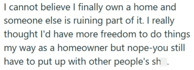 I cannot believe I finally own a home and someone else is ruining part of it. I really thought I'd have more freedom to do things my way as a homeowner but nope-you still have to put up with other people's sh.