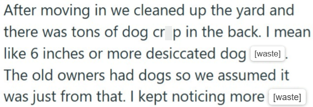 After moving in we cleaned up the yard and there was tons of dog crop in the back. I mean like 6 inches or more desiccated dog [waste] The old owners had dogs so we assumed it was just from that. I kept noticing more [waste]