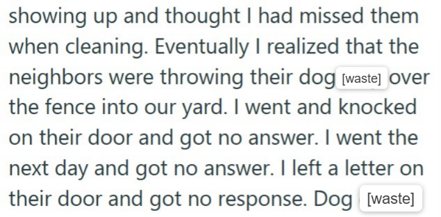 showing up and thought I had missed them when cleaning. Eventually I realized that the neighbors were throwing their dog [waste] over the fence into our yard. I went and knocked on their door and got no answer. I went the next day and got no answer. I left a letter on their door and got no response. Dog [waste]
