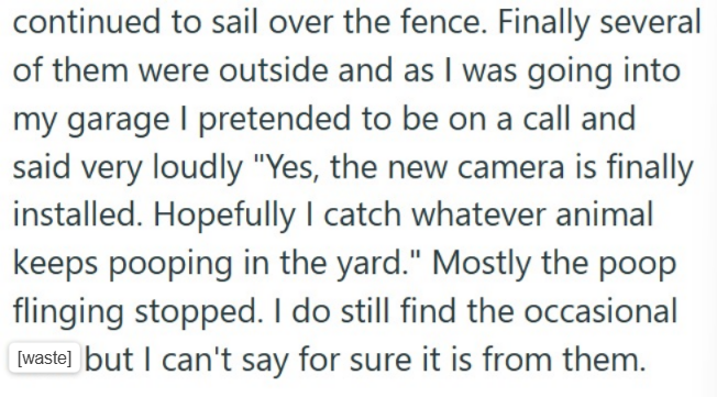 continued to sail over the fence. Finally several of them were outside and as I was going into my garage I pretended to be on a call and said very loudly "Yes, the new camera is finally installed. Hopefully I catch whatever animal keeps pooping in the yard." Mostly the poop flinging stopped. I do still find the occasional [waste] but I can't say for sure it is from them.
