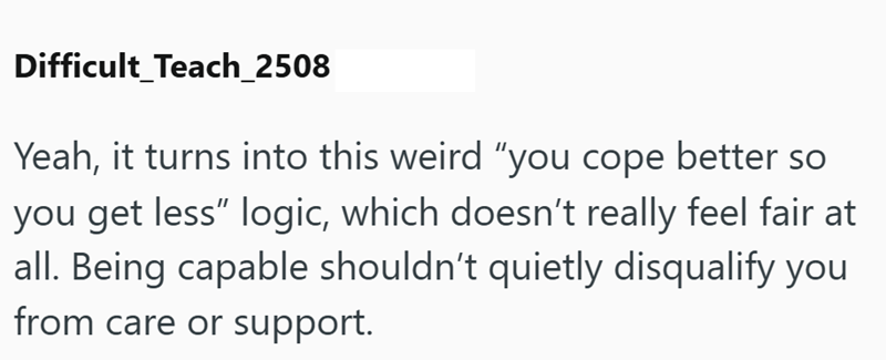 Difficult Teach_2508 Yeah, it turns into this weird "you cope better so you get less" logic, which doesn't really feel fair at all. Being capable shouldn't quietly disqualify you from care or support.