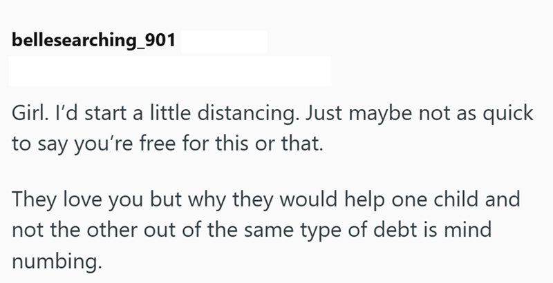 bellesearching_901 Girl. I'd start a little distancing. Just maybe not as quick to say you're free for this or that. They love you but why they would help one child and not the other out of the same type of debt is mind numbing.