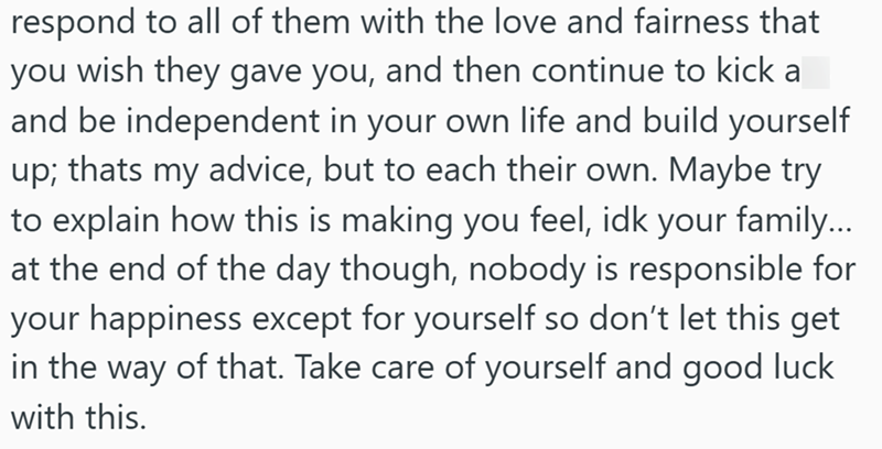 respond to all of them with the love and fairness that you wish they gave you, and then continue to kick a and be independent in your own life and build yourself up; thats my advice, but to each their own. Maybe try to explain how this is making you feel, idk your family... at the end of the day though, nobody is responsible for your happiness except for yourself so don't let this get in the way of that. Take care of yourself and good luck with this.
