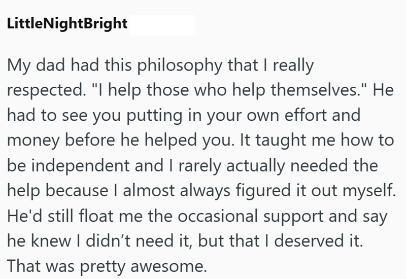 LittleNightBright My dad had this philosophy that I really respected. "I help those who help themselves." He had to see you putting in your own effort and money before he helped you. It taught me how to be independent and I rarely actually needed the help because I almost always figured it out myself. He'd still float me the occasional support and say he knew I didn't need it, but that I deserved it. That was pretty awesome.