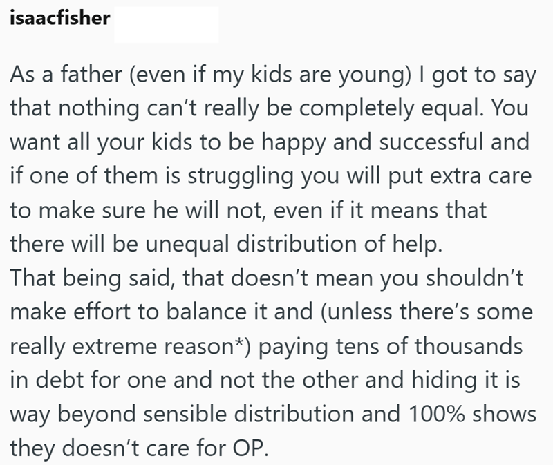 isaacfisher As a father (even if my kids are young) I got to say that nothing can't really be completely equal. You want all your kids to be happy and successful and if one of them is struggling you will put extra care to make sure he will not, even if it means that there will be unequal distribution of help. That being said, that doesn't mean you shouldn't make effort to balance it and (unless there's some really extreme reason*) paying tens of thousands in debt for one and not the other and hi