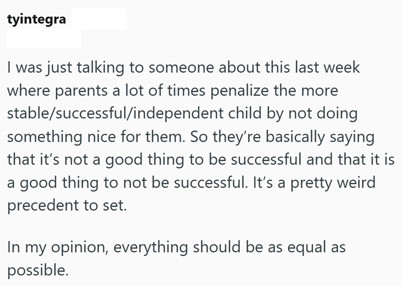 tyintegra I was just talking to someone about this last week where parents a lot of times penalize the more stable/successful/independent child by not doing something nice for them. So they're basically saying that it's not a good thing to be successful and that it is a good thing to not be successful. It's a pretty weird precedent to set. In my opinion, everything should be as equal as possible.