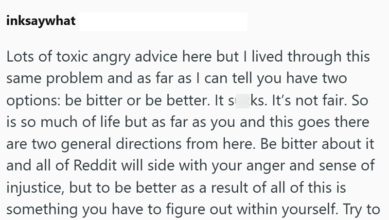 inksaywhat Lots of toxic angry advice here but I lived through this same problem and as far as I can tell you have two options: be bitter or be better. It s ks. It's not fair. So is so much of life but as far as you and this goes there are two general directions from here. Be bitter about it and all of Reddit will side with your anger and sense of injustice, but to be better as a result of all of this is something you have to figure out within yourself. Try to