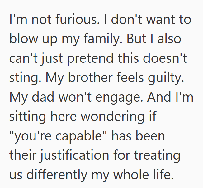 I'm not furious. I don't want to blow up my family. But I also can't just pretend this doesn't sting. My brother feels guilty. My dad won't engage. And I'm sitting here wondering if "you're capable" has been their justification for treating us differently my whole life.