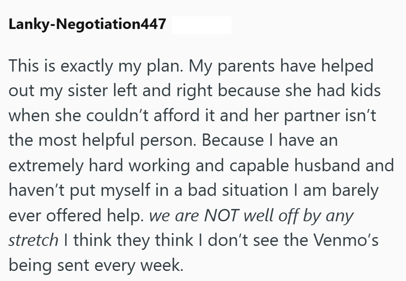 Lanky-Negotiation447 This is exactly my plan. My parents have helped out my sister left and right because she had kids when she couldn't afford it and her partner isn't the most helpful person. Because I have an extremely hard working and capable husband and haven't put myself in a bad situation I am barely ever offered help. we are NOT well off by any stretch I think they think I don't see the Venmo's being sent every week.