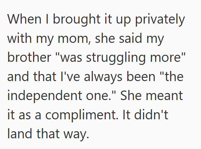 When I brought it up privately with my mom, she said my brother "was struggling more" and that I've always been "the independent one." She meant it as a compliment. It didn't land that way.