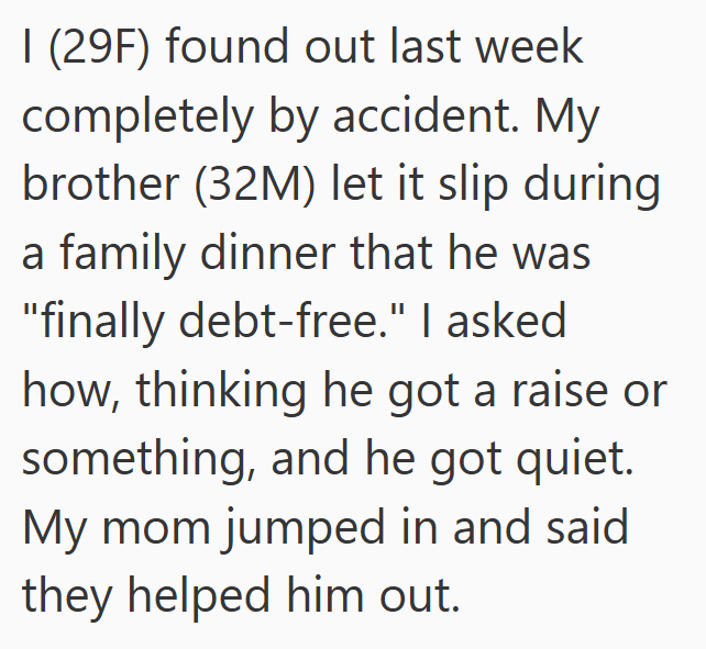 I (29F) found out last week completely by accident. My brother (32M) let it slip during a family dinner that he was "finally debt-free." I asked how, thinking he got a raise or something, and he got quiet. My mom jumped in and said they helped him out.