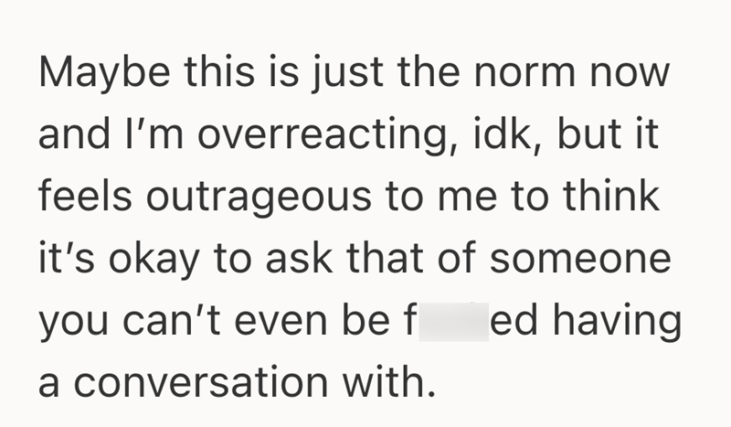 Maybe this is just the norm now and I'm overreacting, idk, but it feels outrageous to me to think it's okay to ask that of someone you can't even be f ed having a conversation with.
